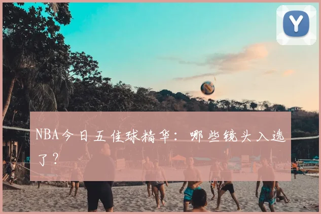 NBA今日五佳球精华:哪些镜头入选了?