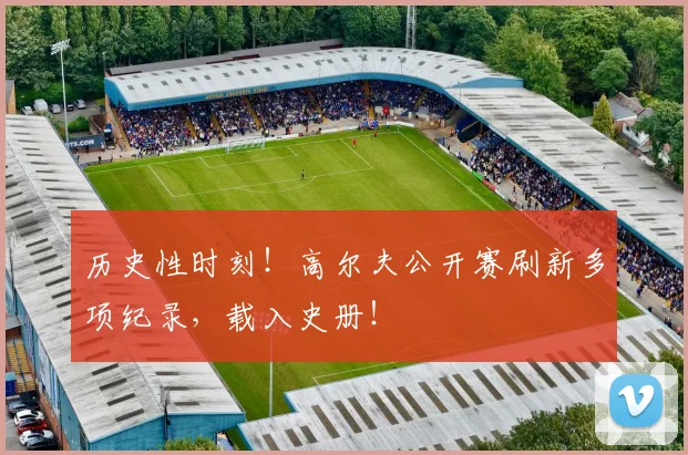 历史性时刻！高尔夫公开赛刷新多项纪录，载入史册！