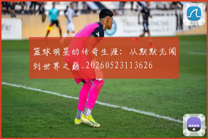 篮球明星的传奇生涯：从默默无闻到世界之巅_20260523113626