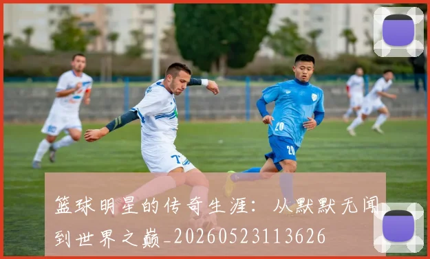 篮球明星的传奇生涯：从默默无闻到世界之巅_20260523113626